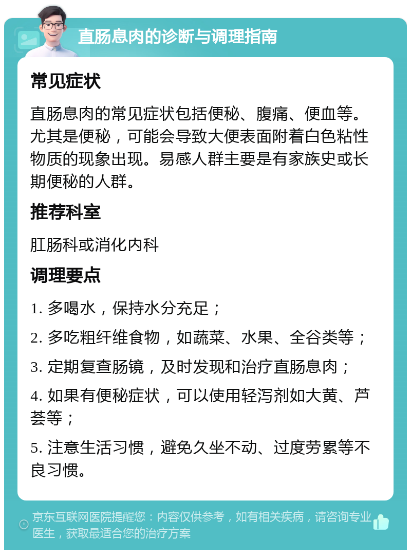 直肠息肉的诊断与调理指南 常见症状 直肠息肉的常见症状包括便秘、腹痛、便血等。尤其是便秘，可能会导致大便表面附着白色粘性物质的现象出现。易感人群主要是有家族史或长期便秘的人群。 推荐科室 肛肠科或消化内科 调理要点 1. 多喝水，保持水分充足； 2. 多吃粗纤维食物，如蔬菜、水果、全谷类等； 3. 定期复查肠镜，及时发现和治疗直肠息肉； 4. 如果有便秘症状，可以使用轻泻剂如大黄、芦荟等； 5. 注意生活习惯，避免久坐不动、过度劳累等不良习惯。