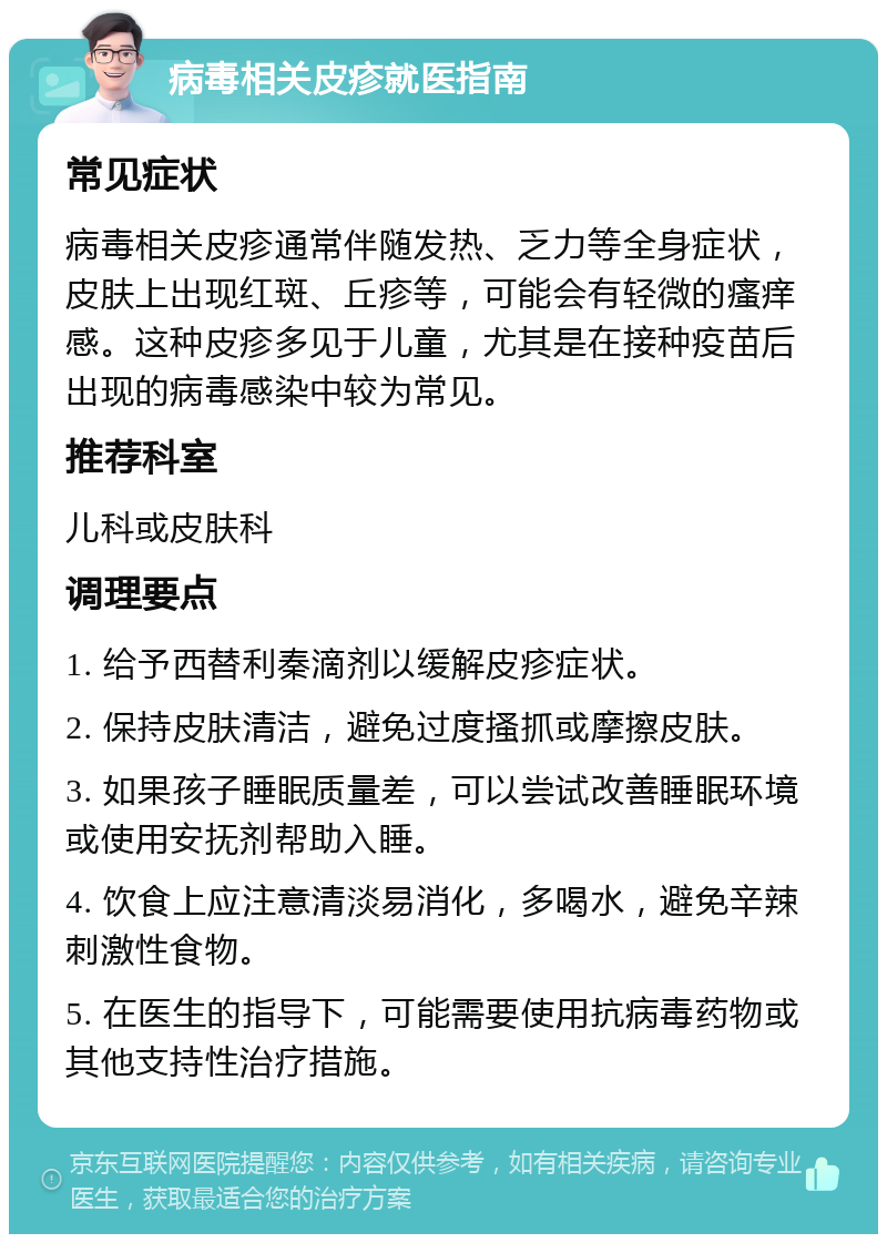 病毒相关皮疹就医指南 常见症状 病毒相关皮疹通常伴随发热、乏力等全身症状，皮肤上出现红斑、丘疹等，可能会有轻微的瘙痒感。这种皮疹多见于儿童，尤其是在接种疫苗后出现的病毒感染中较为常见。 推荐科室 儿科或皮肤科 调理要点 1. 给予西替利秦滴剂以缓解皮疹症状。 2. 保持皮肤清洁，避免过度搔抓或摩擦皮肤。 3. 如果孩子睡眠质量差，可以尝试改善睡眠环境或使用安抚剂帮助入睡。 4. 饮食上应注意清淡易消化，多喝水，避免辛辣刺激性食物。 5. 在医生的指导下，可能需要使用抗病毒药物或其他支持性治疗措施。