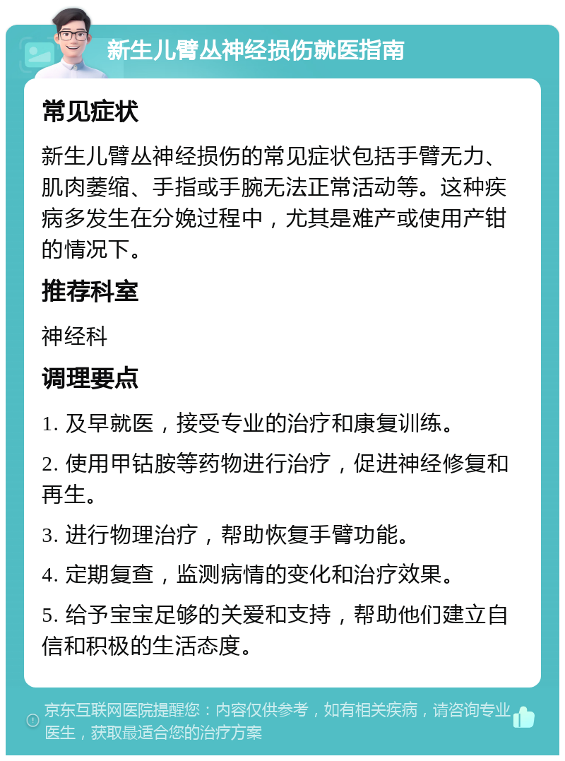 新生儿臂丛神经损伤就医指南 常见症状 新生儿臂丛神经损伤的常见症状包括手臂无力、肌肉萎缩、手指或手腕无法正常活动等。这种疾病多发生在分娩过程中，尤其是难产或使用产钳的情况下。 推荐科室 神经科 调理要点 1. 及早就医，接受专业的治疗和康复训练。 2. 使用甲钴胺等药物进行治疗，促进神经修复和再生。 3. 进行物理治疗，帮助恢复手臂功能。 4. 定期复查，监测病情的变化和治疗效果。 5. 给予宝宝足够的关爱和支持，帮助他们建立自信和积极的生活态度。