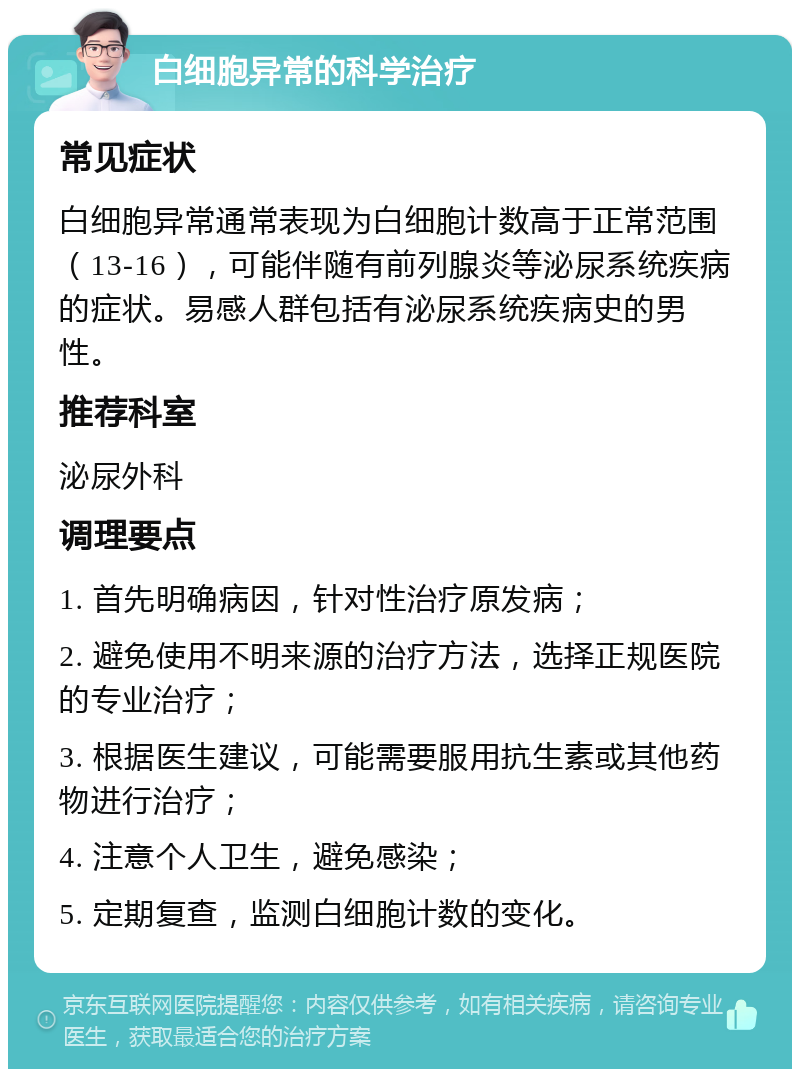 白细胞异常的科学治疗 常见症状 白细胞异常通常表现为白细胞计数高于正常范围（13-16），可能伴随有前列腺炎等泌尿系统疾病的症状。易感人群包括有泌尿系统疾病史的男性。 推荐科室 泌尿外科 调理要点 1. 首先明确病因，针对性治疗原发病； 2. 避免使用不明来源的治疗方法，选择正规医院的专业治疗； 3. 根据医生建议，可能需要服用抗生素或其他药物进行治疗； 4. 注意个人卫生，避免感染； 5. 定期复查，监测白细胞计数的变化。