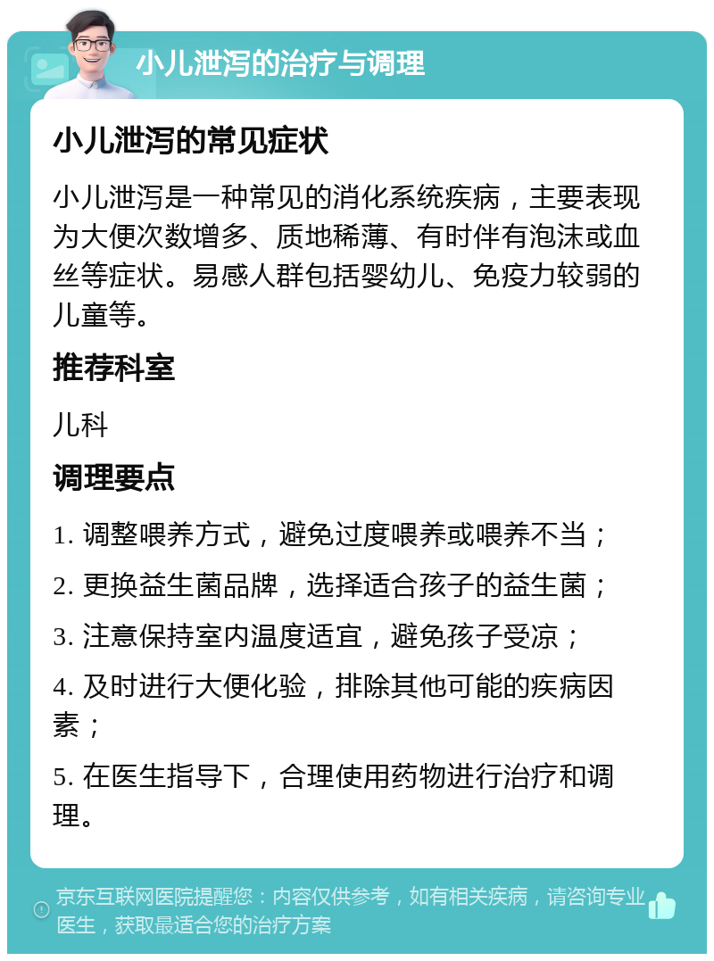 小儿泄泻的治疗与调理 小儿泄泻的常见症状 小儿泄泻是一种常见的消化系统疾病，主要表现为大便次数增多、质地稀薄、有时伴有泡沫或血丝等症状。易感人群包括婴幼儿、免疫力较弱的儿童等。 推荐科室 儿科 调理要点 1. 调整喂养方式，避免过度喂养或喂养不当； 2. 更换益生菌品牌，选择适合孩子的益生菌； 3. 注意保持室内温度适宜，避免孩子受凉； 4. 及时进行大便化验，排除其他可能的疾病因素； 5. 在医生指导下，合理使用药物进行治疗和调理。