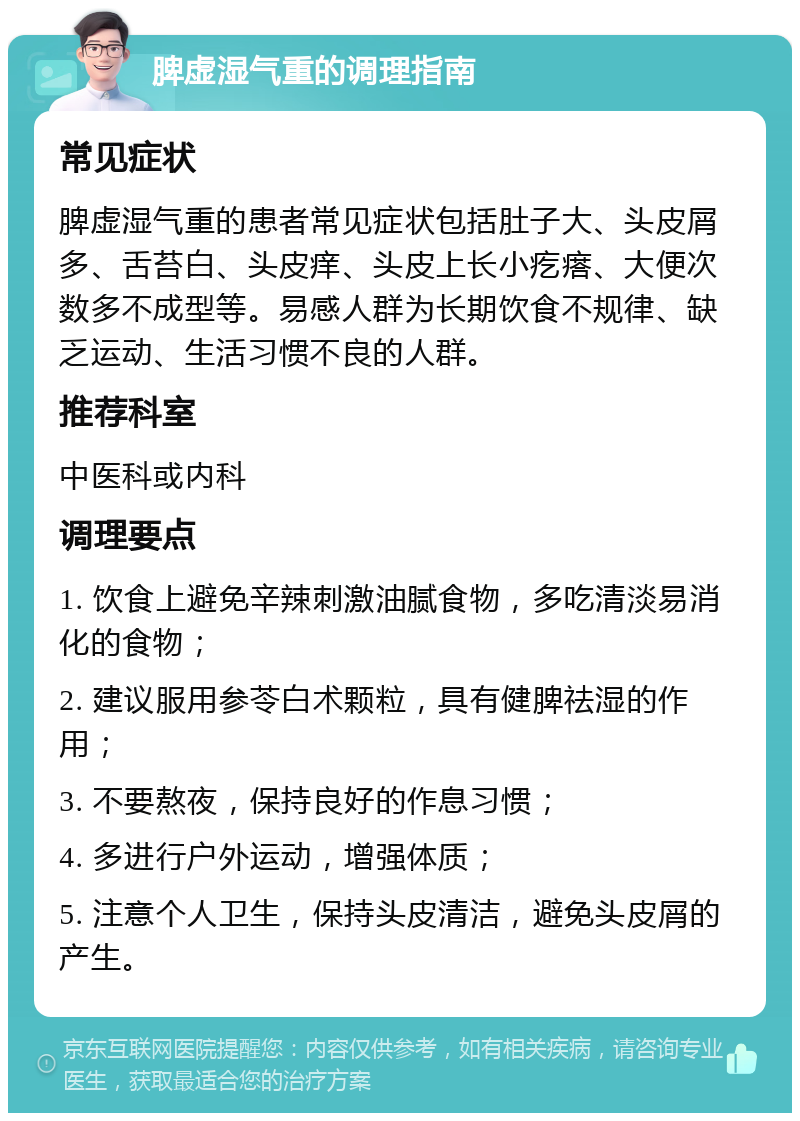 脾虚湿气重的调理指南 常见症状 脾虚湿气重的患者常见症状包括肚子大、头皮屑多、舌苔白、头皮痒、头皮上长小疙瘩、大便次数多不成型等。易感人群为长期饮食不规律、缺乏运动、生活习惯不良的人群。 推荐科室 中医科或内科 调理要点 1. 饮食上避免辛辣刺激油腻食物，多吃清淡易消化的食物； 2. 建议服用参苓白术颗粒，具有健脾祛湿的作用； 3. 不要熬夜，保持良好的作息习惯； 4. 多进行户外运动，增强体质； 5. 注意个人卫生，保持头皮清洁，避免头皮屑的产生。