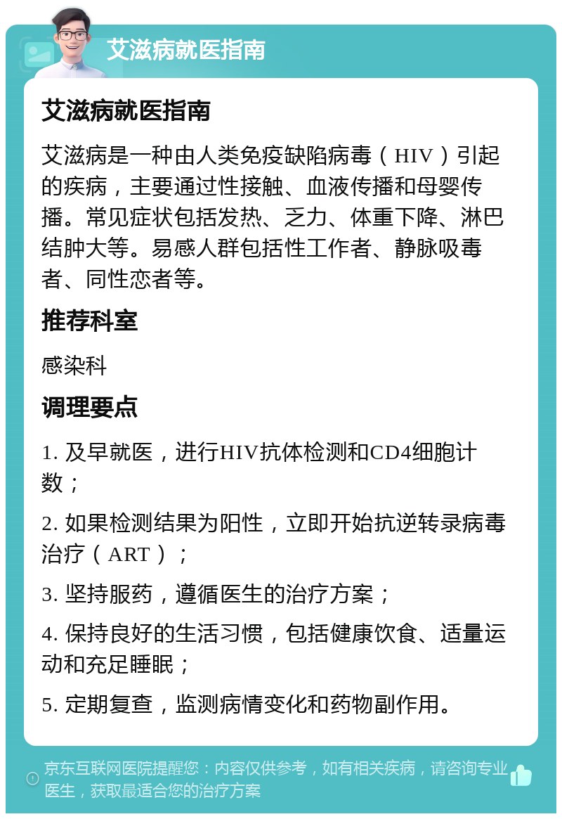 艾滋病就医指南 艾滋病就医指南 艾滋病是一种由人类免疫缺陷病毒（HIV）引起的疾病，主要通过性接触、血液传播和母婴传播。常见症状包括发热、乏力、体重下降、淋巴结肿大等。易感人群包括性工作者、静脉吸毒者、同性恋者等。 推荐科室 感染科 调理要点 1. 及早就医，进行HIV抗体检测和CD4细胞计数； 2. 如果检测结果为阳性，立即开始抗逆转录病毒治疗（ART）； 3. 坚持服药，遵循医生的治疗方案； 4. 保持良好的生活习惯，包括健康饮食、适量运动和充足睡眠； 5. 定期复查，监测病情变化和药物副作用。