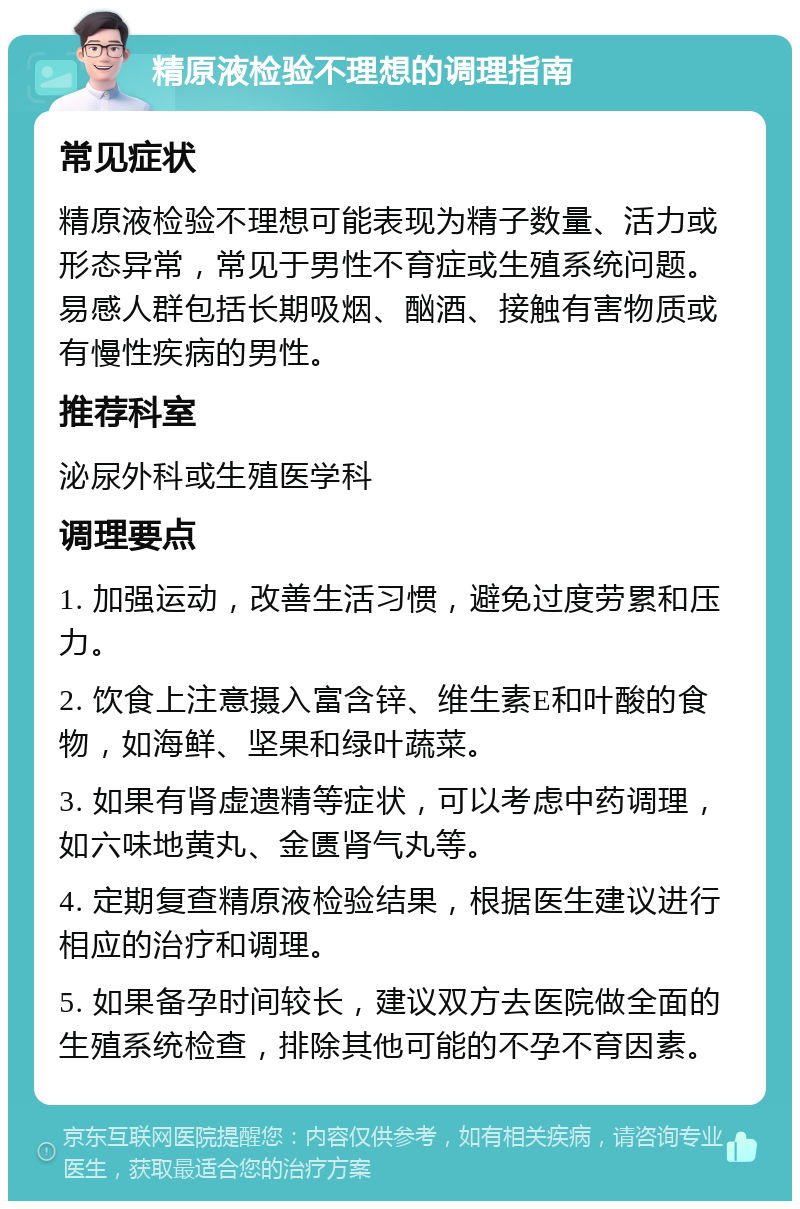 精原液检验不理想的调理指南 常见症状 精原液检验不理想可能表现为精子数量、活力或形态异常，常见于男性不育症或生殖系统问题。易感人群包括长期吸烟、酗酒、接触有害物质或有慢性疾病的男性。 推荐科室 泌尿外科或生殖医学科 调理要点 1. 加强运动，改善生活习惯，避免过度劳累和压力。 2. 饮食上注意摄入富含锌、维生素E和叶酸的食物，如海鲜、坚果和绿叶蔬菜。 3. 如果有肾虚遗精等症状，可以考虑中药调理，如六味地黄丸、金匮肾气丸等。 4. 定期复查精原液检验结果，根据医生建议进行相应的治疗和调理。 5. 如果备孕时间较长，建议双方去医院做全面的生殖系统检查，排除其他可能的不孕不育因素。