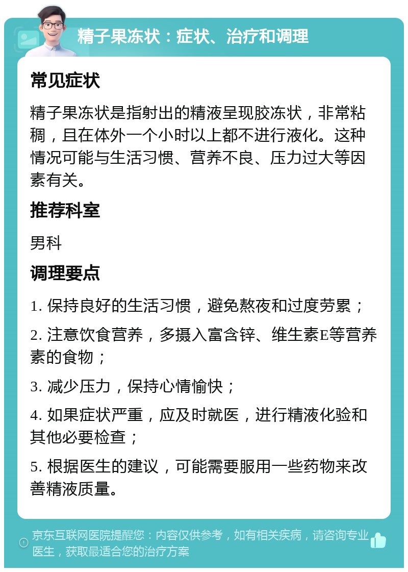 精子果冻状：症状、治疗和调理 常见症状 精子果冻状是指射出的精液呈现胶冻状，非常粘稠，且在体外一个小时以上都不进行液化。这种情况可能与生活习惯、营养不良、压力过大等因素有关。 推荐科室 男科 调理要点 1. 保持良好的生活习惯，避免熬夜和过度劳累； 2. 注意饮食营养，多摄入富含锌、维生素E等营养素的食物； 3. 减少压力，保持心情愉快； 4. 如果症状严重，应及时就医，进行精液化验和其他必要检查； 5. 根据医生的建议，可能需要服用一些药物来改善精液质量。