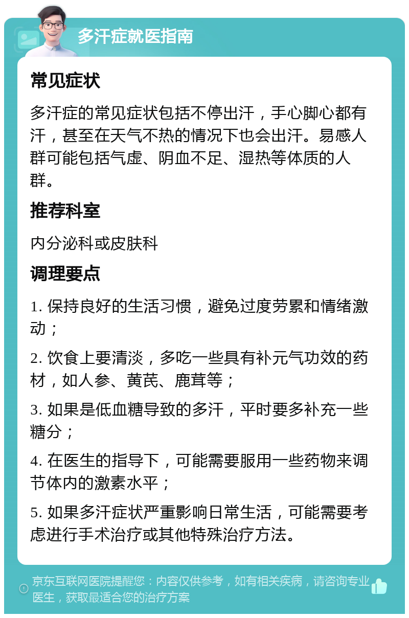 多汗症就医指南 常见症状 多汗症的常见症状包括不停出汗，手心脚心都有汗，甚至在天气不热的情况下也会出汗。易感人群可能包括气虚、阴血不足、湿热等体质的人群。 推荐科室 内分泌科或皮肤科 调理要点 1. 保持良好的生活习惯，避免过度劳累和情绪激动； 2. 饮食上要清淡，多吃一些具有补元气功效的药材，如人参、黄芪、鹿茸等； 3. 如果是低血糖导致的多汗，平时要多补充一些糖分； 4. 在医生的指导下，可能需要服用一些药物来调节体内的激素水平； 5. 如果多汗症状严重影响日常生活，可能需要考虑进行手术治疗或其他特殊治疗方法。