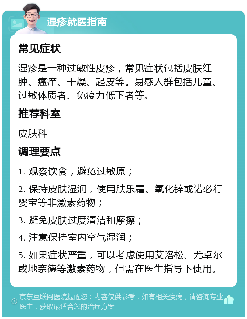 湿疹就医指南 常见症状 湿疹是一种过敏性皮疹，常见症状包括皮肤红肿、瘙痒、干燥、起皮等。易感人群包括儿童、过敏体质者、免疫力低下者等。 推荐科室 皮肤科 调理要点 1. 观察饮食，避免过敏原； 2. 保持皮肤湿润，使用肤乐霜、氧化锌或诺必行婴宝等非激素药物； 3. 避免皮肤过度清洁和摩擦； 4. 注意保持室内空气湿润； 5. 如果症状严重，可以考虑使用艾洛松、尤卓尔或地奈德等激素药物，但需在医生指导下使用。