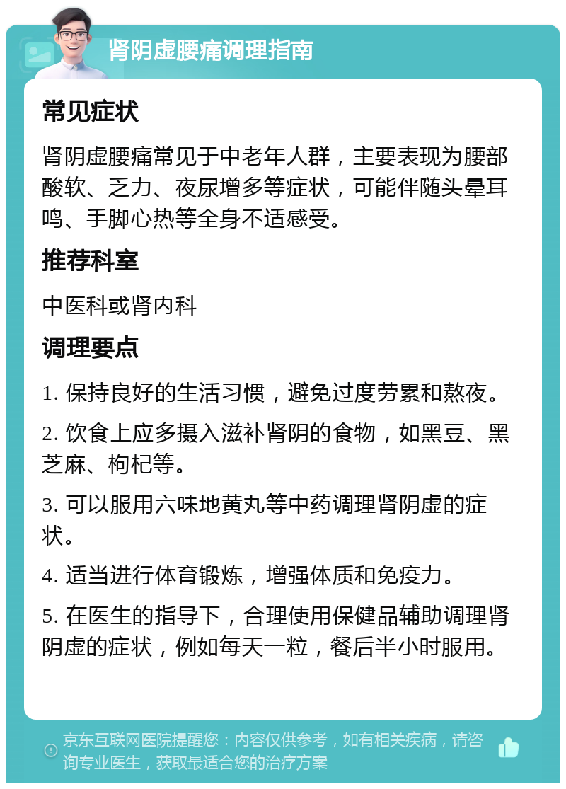 肾阴虚腰痛调理指南 常见症状 肾阴虚腰痛常见于中老年人群，主要表现为腰部酸软、乏力、夜尿增多等症状，可能伴随头晕耳鸣、手脚心热等全身不适感受。 推荐科室 中医科或肾内科 调理要点 1. 保持良好的生活习惯，避免过度劳累和熬夜。 2. 饮食上应多摄入滋补肾阴的食物，如黑豆、黑芝麻、枸杞等。 3. 可以服用六味地黄丸等中药调理肾阴虚的症状。 4. 适当进行体育锻炼，增强体质和免疫力。 5. 在医生的指导下，合理使用保健品辅助调理肾阴虚的症状，例如每天一粒，餐后半小时服用。