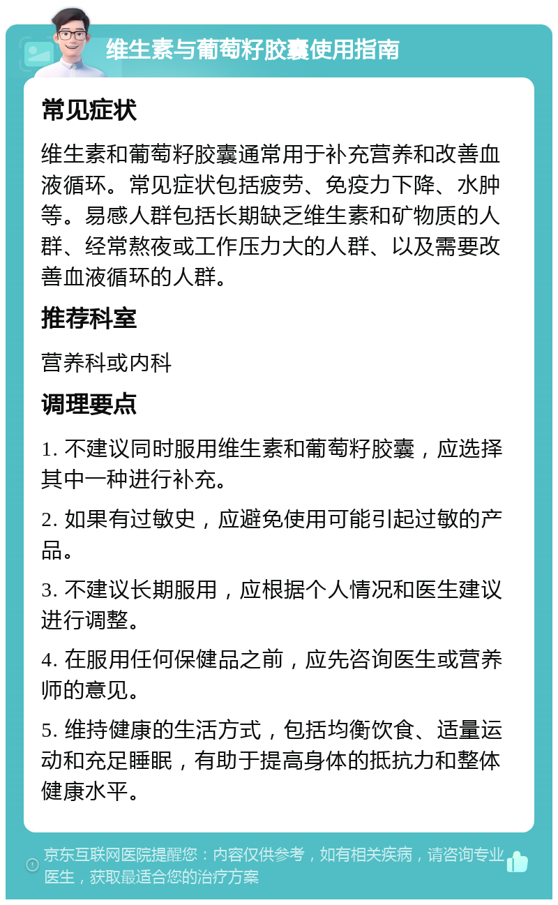 维生素与葡萄籽胶囊使用指南 常见症状 维生素和葡萄籽胶囊通常用于补充营养和改善血液循环。常见症状包括疲劳、免疫力下降、水肿等。易感人群包括长期缺乏维生素和矿物质的人群、经常熬夜或工作压力大的人群、以及需要改善血液循环的人群。 推荐科室 营养科或内科 调理要点 1. 不建议同时服用维生素和葡萄籽胶囊，应选择其中一种进行补充。 2. 如果有过敏史，应避免使用可能引起过敏的产品。 3. 不建议长期服用，应根据个人情况和医生建议进行调整。 4. 在服用任何保健品之前，应先咨询医生或营养师的意见。 5. 维持健康的生活方式，包括均衡饮食、适量运动和充足睡眠，有助于提高身体的抵抗力和整体健康水平。