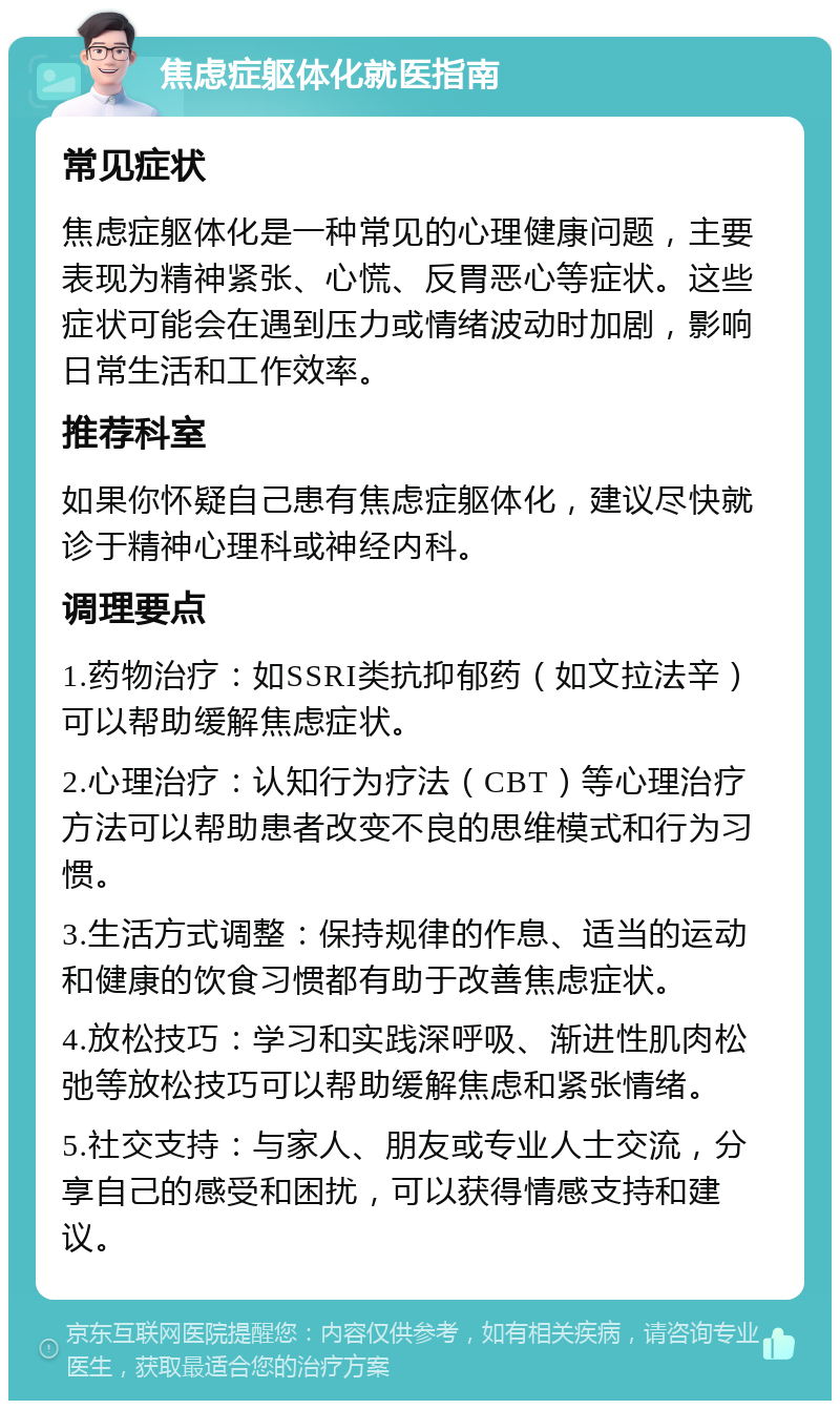 焦虑症躯体化就医指南 常见症状 焦虑症躯体化是一种常见的心理健康问题，主要表现为精神紧张、心慌、反胃恶心等症状。这些症状可能会在遇到压力或情绪波动时加剧，影响日常生活和工作效率。 推荐科室 如果你怀疑自己患有焦虑症躯体化，建议尽快就诊于精神心理科或神经内科。 调理要点 1.药物治疗：如SSRI类抗抑郁药（如文拉法辛）可以帮助缓解焦虑症状。 2.心理治疗：认知行为疗法（CBT）等心理治疗方法可以帮助患者改变不良的思维模式和行为习惯。 3.生活方式调整：保持规律的作息、适当的运动和健康的饮食习惯都有助于改善焦虑症状。 4.放松技巧：学习和实践深呼吸、渐进性肌肉松弛等放松技巧可以帮助缓解焦虑和紧张情绪。 5.社交支持：与家人、朋友或专业人士交流，分享自己的感受和困扰，可以获得情感支持和建议。