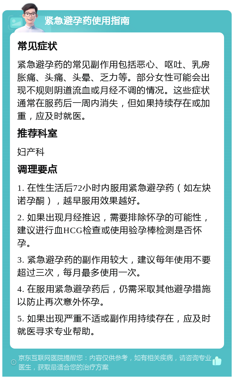 紧急避孕药使用指南 常见症状 紧急避孕药的常见副作用包括恶心、呕吐、乳房胀痛、头痛、头晕、乏力等。部分女性可能会出现不规则阴道流血或月经不调的情况。这些症状通常在服药后一周内消失，但如果持续存在或加重，应及时就医。 推荐科室 妇产科 调理要点 1. 在性生活后72小时内服用紧急避孕药（如左炔诺孕酮），越早服用效果越好。 2. 如果出现月经推迟，需要排除怀孕的可能性，建议进行血HCG检查或使用验孕棒检测是否怀孕。 3. 紧急避孕药的副作用较大，建议每年使用不要超过三次，每月最多使用一次。 4. 在服用紧急避孕药后，仍需采取其他避孕措施以防止再次意外怀孕。 5. 如果出现严重不适或副作用持续存在，应及时就医寻求专业帮助。