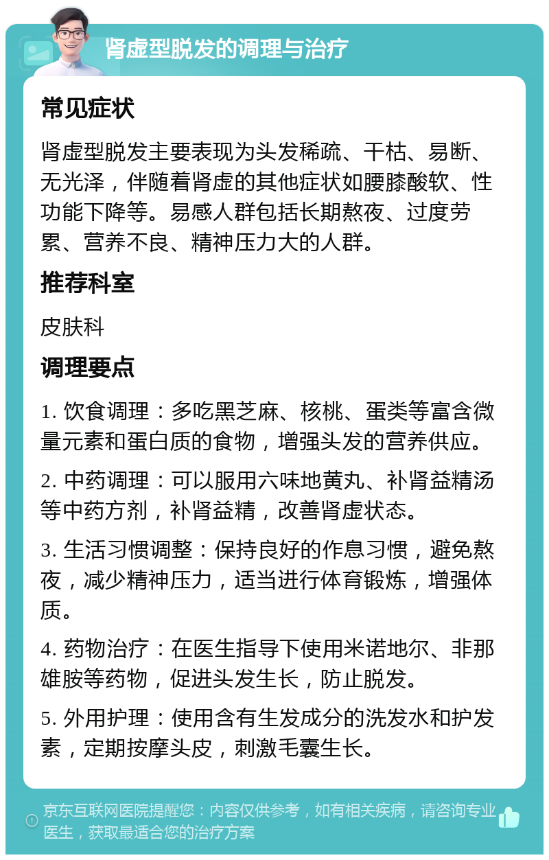 肾虚型脱发的调理与治疗 常见症状 肾虚型脱发主要表现为头发稀疏、干枯、易断、无光泽，伴随着肾虚的其他症状如腰膝酸软、性功能下降等。易感人群包括长期熬夜、过度劳累、营养不良、精神压力大的人群。 推荐科室 皮肤科 调理要点 1. 饮食调理：多吃黑芝麻、核桃、蛋类等富含微量元素和蛋白质的食物，增强头发的营养供应。 2. 中药调理：可以服用六味地黄丸、补肾益精汤等中药方剂，补肾益精，改善肾虚状态。 3. 生活习惯调整：保持良好的作息习惯，避免熬夜，减少精神压力，适当进行体育锻炼，增强体质。 4. 药物治疗：在医生指导下使用米诺地尔、非那雄胺等药物，促进头发生长，防止脱发。 5. 外用护理：使用含有生发成分的洗发水和护发素，定期按摩头皮，刺激毛囊生长。