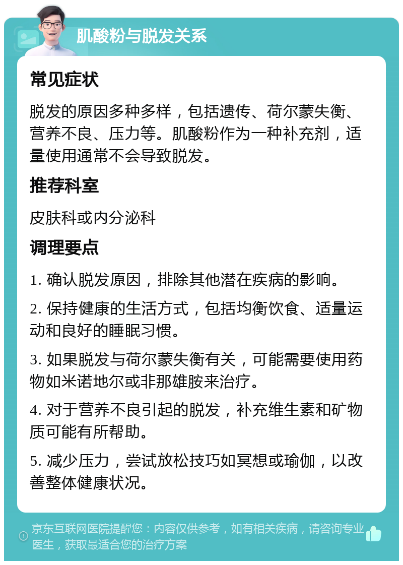 肌酸粉与脱发关系 常见症状 脱发的原因多种多样，包括遗传、荷尔蒙失衡、营养不良、压力等。肌酸粉作为一种补充剂，适量使用通常不会导致脱发。 推荐科室 皮肤科或内分泌科 调理要点 1. 确认脱发原因，排除其他潜在疾病的影响。 2. 保持健康的生活方式，包括均衡饮食、适量运动和良好的睡眠习惯。 3. 如果脱发与荷尔蒙失衡有关，可能需要使用药物如米诺地尔或非那雄胺来治疗。 4. 对于营养不良引起的脱发，补充维生素和矿物质可能有所帮助。 5. 减少压力，尝试放松技巧如冥想或瑜伽，以改善整体健康状况。