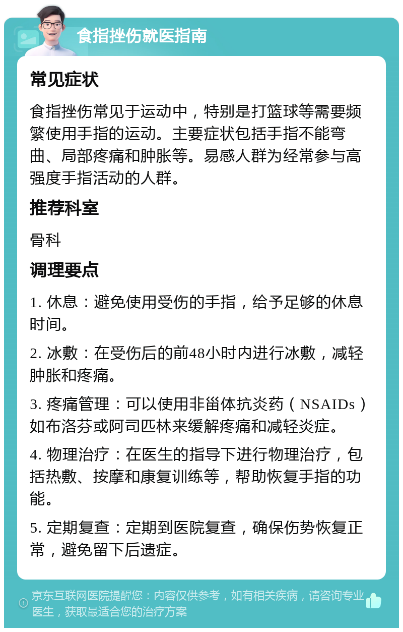 食指挫伤就医指南 常见症状 食指挫伤常见于运动中，特别是打篮球等需要频繁使用手指的运动。主要症状包括手指不能弯曲、局部疼痛和肿胀等。易感人群为经常参与高强度手指活动的人群。 推荐科室 骨科 调理要点 1. 休息：避免使用受伤的手指，给予足够的休息时间。 2. 冰敷：在受伤后的前48小时内进行冰敷，减轻肿胀和疼痛。 3. 疼痛管理：可以使用非甾体抗炎药（NSAIDs）如布洛芬或阿司匹林来缓解疼痛和减轻炎症。 4. 物理治疗：在医生的指导下进行物理治疗，包括热敷、按摩和康复训练等，帮助恢复手指的功能。 5. 定期复查：定期到医院复查，确保伤势恢复正常，避免留下后遗症。