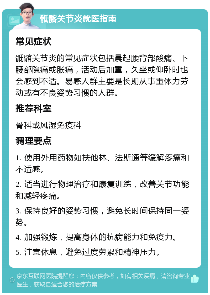 骶髂关节炎就医指南 常见症状 骶髂关节炎的常见症状包括晨起腰背部酸痛、下腰部隐痛或胀痛，活动后加重，久坐或仰卧时也会感到不适。易感人群主要是长期从事重体力劳动或有不良姿势习惯的人群。 推荐科室 骨科或风湿免疫科 调理要点 1. 使用外用药物如扶他林、法斯通等缓解疼痛和不适感。 2. 适当进行物理治疗和康复训练，改善关节功能和减轻疼痛。 3. 保持良好的姿势习惯，避免长时间保持同一姿势。 4. 加强锻炼，提高身体的抗病能力和免疫力。 5. 注意休息，避免过度劳累和精神压力。