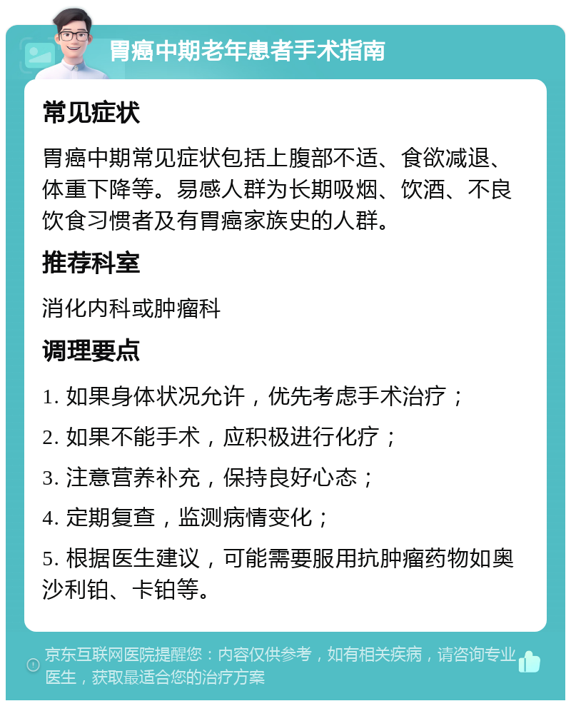 胃癌中期老年患者手术指南 常见症状 胃癌中期常见症状包括上腹部不适、食欲减退、体重下降等。易感人群为长期吸烟、饮酒、不良饮食习惯者及有胃癌家族史的人群。 推荐科室 消化内科或肿瘤科 调理要点 1. 如果身体状况允许，优先考虑手术治疗； 2. 如果不能手术，应积极进行化疗； 3. 注意营养补充，保持良好心态； 4. 定期复查，监测病情变化； 5. 根据医生建议，可能需要服用抗肿瘤药物如奥沙利铂、卡铂等。