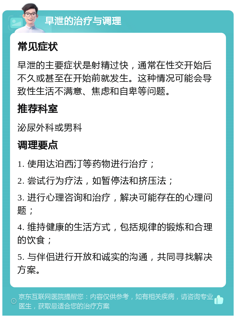 早泄的治疗与调理 常见症状 早泄的主要症状是射精过快，通常在性交开始后不久或甚至在开始前就发生。这种情况可能会导致性生活不满意、焦虑和自卑等问题。 推荐科室 泌尿外科或男科 调理要点 1. 使用达泊西汀等药物进行治疗； 2. 尝试行为疗法，如暂停法和挤压法； 3. 进行心理咨询和治疗，解决可能存在的心理问题； 4. 维持健康的生活方式，包括规律的锻炼和合理的饮食； 5. 与伴侣进行开放和诚实的沟通，共同寻找解决方案。