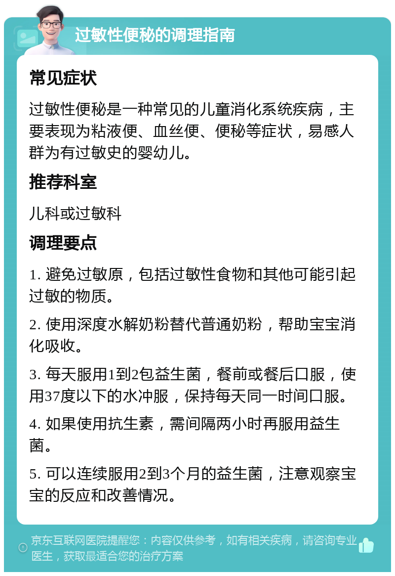 过敏性便秘的调理指南 常见症状 过敏性便秘是一种常见的儿童消化系统疾病，主要表现为粘液便、血丝便、便秘等症状，易感人群为有过敏史的婴幼儿。 推荐科室 儿科或过敏科 调理要点 1. 避免过敏原，包括过敏性食物和其他可能引起过敏的物质。 2. 使用深度水解奶粉替代普通奶粉，帮助宝宝消化吸收。 3. 每天服用1到2包益生菌，餐前或餐后口服，使用37度以下的水冲服，保持每天同一时间口服。 4. 如果使用抗生素，需间隔两小时再服用益生菌。 5. 可以连续服用2到3个月的益生菌，注意观察宝宝的反应和改善情况。