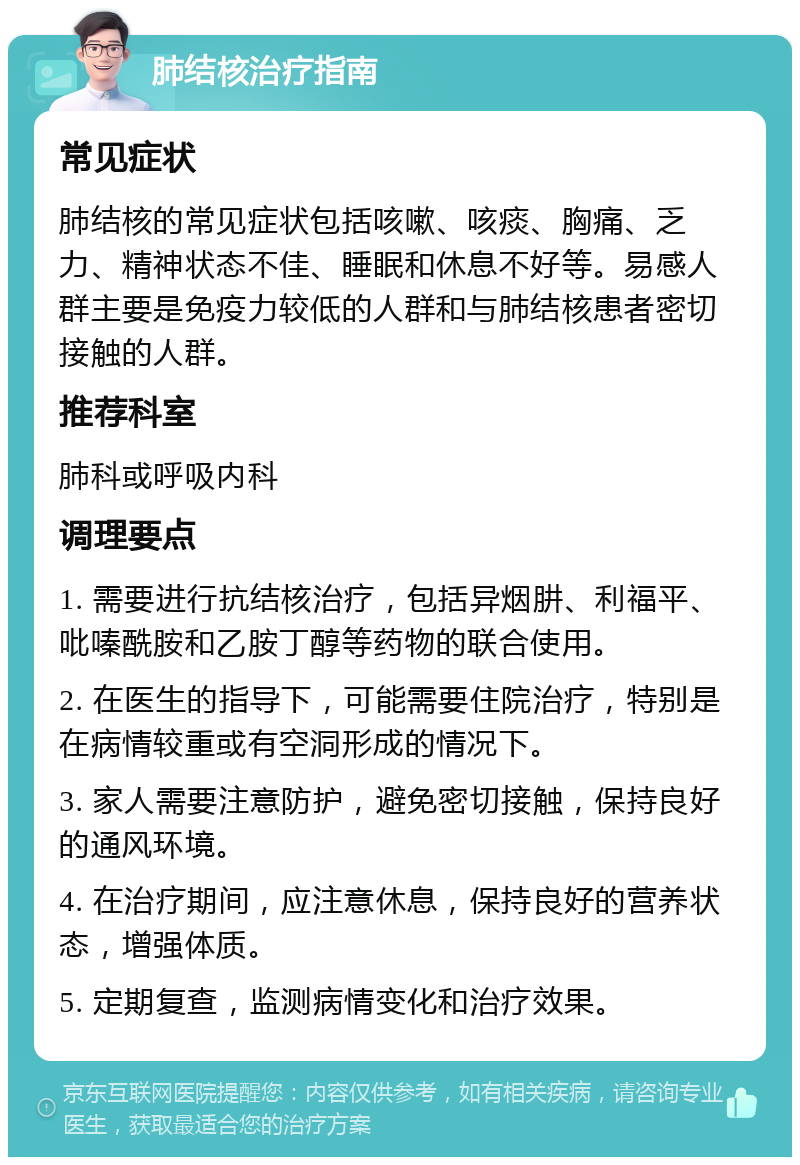 肺结核治疗指南 常见症状 肺结核的常见症状包括咳嗽、咳痰、胸痛、乏力、精神状态不佳、睡眠和休息不好等。易感人群主要是免疫力较低的人群和与肺结核患者密切接触的人群。 推荐科室 肺科或呼吸内科 调理要点 1. 需要进行抗结核治疗，包括异烟肼、利福平、吡嗪酰胺和乙胺丁醇等药物的联合使用。 2. 在医生的指导下，可能需要住院治疗，特别是在病情较重或有空洞形成的情况下。 3. 家人需要注意防护，避免密切接触，保持良好的通风环境。 4. 在治疗期间，应注意休息，保持良好的营养状态，增强体质。 5. 定期复查，监测病情变化和治疗效果。