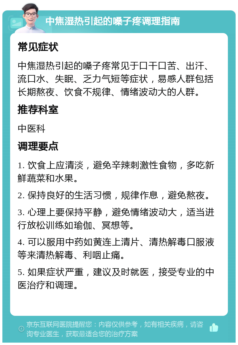 中焦湿热引起的嗓子疼调理指南 常见症状 中焦湿热引起的嗓子疼常见于口干口苦、出汗、流口水、失眠、乏力气短等症状，易感人群包括长期熬夜、饮食不规律、情绪波动大的人群。 推荐科室 中医科 调理要点 1. 饮食上应清淡，避免辛辣刺激性食物，多吃新鲜蔬菜和水果。 2. 保持良好的生活习惯，规律作息，避免熬夜。 3. 心理上要保持平静，避免情绪波动大，适当进行放松训练如瑜伽、冥想等。 4. 可以服用中药如黄连上清片、清热解毒口服液等来清热解毒、利咽止痛。 5. 如果症状严重，建议及时就医，接受专业的中医治疗和调理。