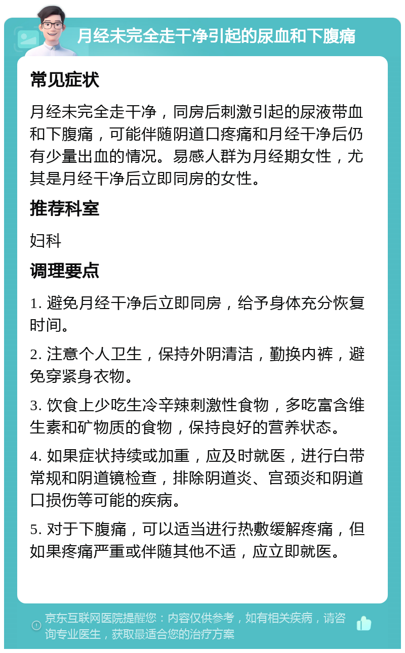 月经未完全走干净引起的尿血和下腹痛 常见症状 月经未完全走干净，同房后刺激引起的尿液带血和下腹痛，可能伴随阴道口疼痛和月经干净后仍有少量出血的情况。易感人群为月经期女性，尤其是月经干净后立即同房的女性。 推荐科室 妇科 调理要点 1. 避免月经干净后立即同房，给予身体充分恢复时间。 2. 注意个人卫生，保持外阴清洁，勤换内裤，避免穿紧身衣物。 3. 饮食上少吃生冷辛辣刺激性食物，多吃富含维生素和矿物质的食物，保持良好的营养状态。 4. 如果症状持续或加重，应及时就医，进行白带常规和阴道镜检查，排除阴道炎、宫颈炎和阴道口损伤等可能的疾病。 5. 对于下腹痛，可以适当进行热敷缓解疼痛，但如果疼痛严重或伴随其他不适，应立即就医。