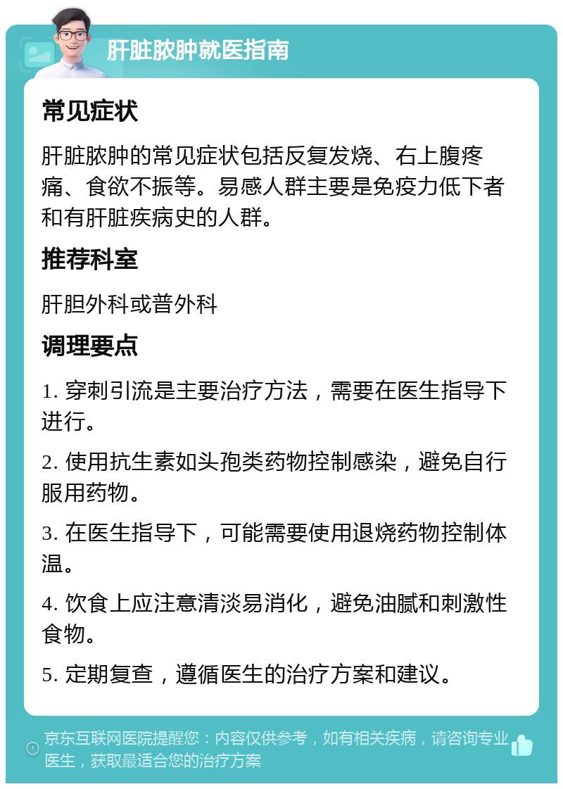 肝脏脓肿就医指南 常见症状 肝脏脓肿的常见症状包括反复发烧、右上腹疼痛、食欲不振等。易感人群主要是免疫力低下者和有肝脏疾病史的人群。 推荐科室 肝胆外科或普外科 调理要点 1. 穿刺引流是主要治疗方法，需要在医生指导下进行。 2. 使用抗生素如头孢类药物控制感染，避免自行服用药物。 3. 在医生指导下，可能需要使用退烧药物控制体温。 4. 饮食上应注意清淡易消化，避免油腻和刺激性食物。 5. 定期复查，遵循医生的治疗方案和建议。