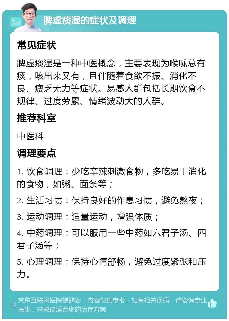 脾虚痰湿的症状及调理 常见症状 脾虚痰湿是一种中医概念，主要表现为喉咙总有痰，咳出来又有，且伴随着食欲不振、消化不良、疲乏无力等症状。易感人群包括长期饮食不规律、过度劳累、情绪波动大的人群。 推荐科室 中医科 调理要点 1. 饮食调理：少吃辛辣刺激食物，多吃易于消化的食物，如粥、面条等； 2. 生活习惯：保持良好的作息习惯，避免熬夜； 3. 运动调理：适量运动，增强体质； 4. 中药调理：可以服用一些中药如六君子汤、四君子汤等； 5. 心理调理：保持心情舒畅，避免过度紧张和压力。