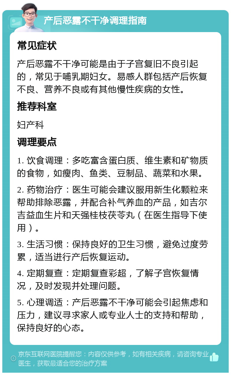 产后恶露不干净调理指南 常见症状 产后恶露不干净可能是由于子宫复旧不良引起的，常见于哺乳期妇女。易感人群包括产后恢复不良、营养不良或有其他慢性疾病的女性。 推荐科室 妇产科 调理要点 1. 饮食调理：多吃富含蛋白质、维生素和矿物质的食物，如瘦肉、鱼类、豆制品、蔬菜和水果。 2. 药物治疗：医生可能会建议服用新生化颗粒来帮助排除恶露，并配合补气养血的产品，如吉尔吉益血生片和天强桂枝茯苓丸（在医生指导下使用）。 3. 生活习惯：保持良好的卫生习惯，避免过度劳累，适当进行产后恢复运动。 4. 定期复查：定期复查彩超，了解子宫恢复情况，及时发现并处理问题。 5. 心理调适：产后恶露不干净可能会引起焦虑和压力，建议寻求家人或专业人士的支持和帮助，保持良好的心态。