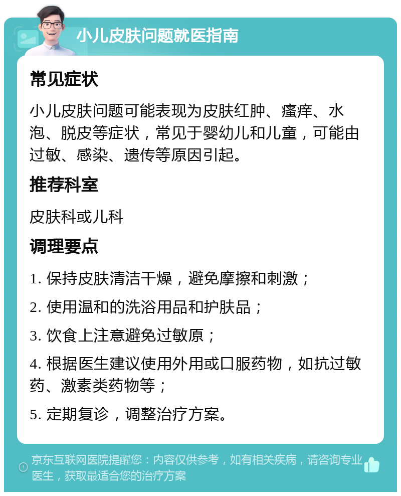 小儿皮肤问题就医指南 常见症状 小儿皮肤问题可能表现为皮肤红肿、瘙痒、水泡、脱皮等症状，常见于婴幼儿和儿童，可能由过敏、感染、遗传等原因引起。 推荐科室 皮肤科或儿科 调理要点 1. 保持皮肤清洁干燥，避免摩擦和刺激； 2. 使用温和的洗浴用品和护肤品； 3. 饮食上注意避免过敏原； 4. 根据医生建议使用外用或口服药物，如抗过敏药、激素类药物等； 5. 定期复诊，调整治疗方案。