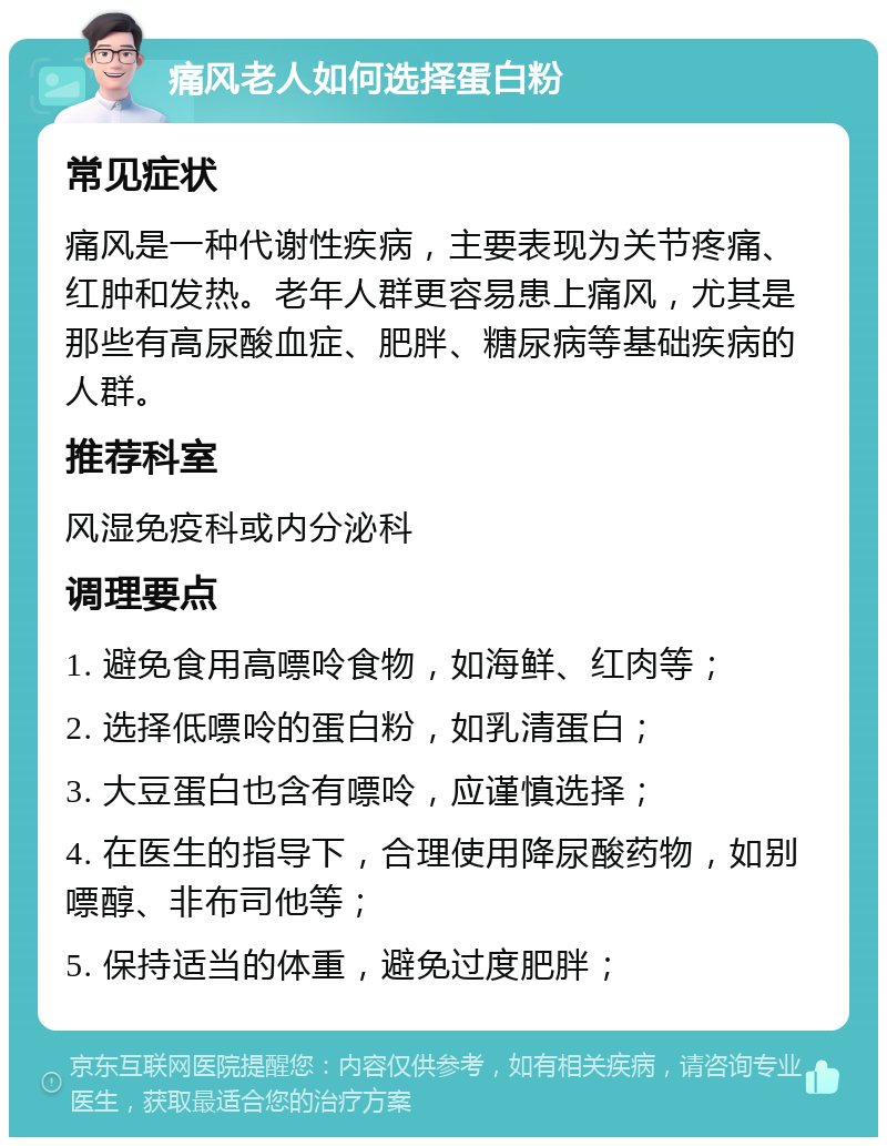 痛风老人如何选择蛋白粉 常见症状 痛风是一种代谢性疾病，主要表现为关节疼痛、红肿和发热。老年人群更容易患上痛风，尤其是那些有高尿酸血症、肥胖、糖尿病等基础疾病的人群。 推荐科室 风湿免疫科或内分泌科 调理要点 1. 避免食用高嘌呤食物，如海鲜、红肉等； 2. 选择低嘌呤的蛋白粉，如乳清蛋白； 3. 大豆蛋白也含有嘌呤，应谨慎选择； 4. 在医生的指导下，合理使用降尿酸药物，如别嘌醇、非布司他等； 5. 保持适当的体重，避免过度肥胖；