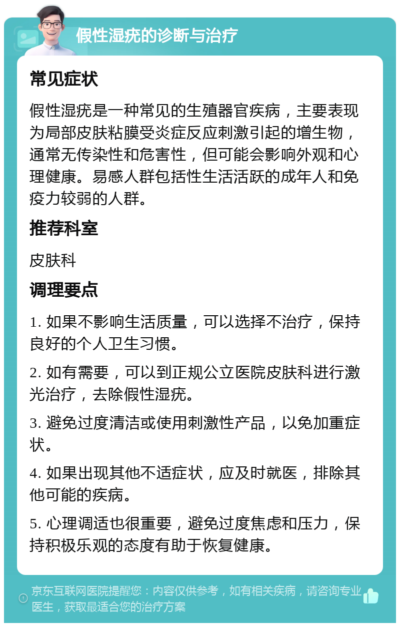 假性湿疣的诊断与治疗 常见症状 假性湿疣是一种常见的生殖器官疾病，主要表现为局部皮肤粘膜受炎症反应刺激引起的增生物，通常无传染性和危害性，但可能会影响外观和心理健康。易感人群包括性生活活跃的成年人和免疫力较弱的人群。 推荐科室 皮肤科 调理要点 1. 如果不影响生活质量，可以选择不治疗，保持良好的个人卫生习惯。 2. 如有需要，可以到正规公立医院皮肤科进行激光治疗，去除假性湿疣。 3. 避免过度清洁或使用刺激性产品，以免加重症状。 4. 如果出现其他不适症状，应及时就医，排除其他可能的疾病。 5. 心理调适也很重要，避免过度焦虑和压力，保持积极乐观的态度有助于恢复健康。