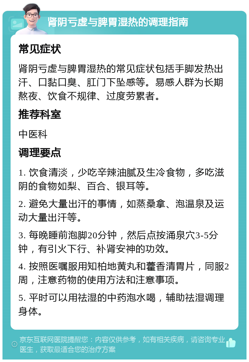 肾阴亏虚与脾胃湿热的调理指南 常见症状 肾阴亏虚与脾胃湿热的常见症状包括手脚发热出汗、口黏口臭、肛门下坠感等。易感人群为长期熬夜、饮食不规律、过度劳累者。 推荐科室 中医科 调理要点 1. 饮食清淡，少吃辛辣油腻及生冷食物，多吃滋阴的食物如梨、百合、银耳等。 2. 避免大量出汗的事情，如蒸桑拿、泡温泉及运动大量出汗等。 3. 每晚睡前泡脚20分钟，然后点按涌泉穴3-5分钟，有引火下行、补肾安神的功效。 4. 按照医嘱服用知柏地黄丸和藿香清胃片，同服2周，注意药物的使用方法和注意事项。 5. 平时可以用祛湿的中药泡水喝，辅助祛湿调理身体。