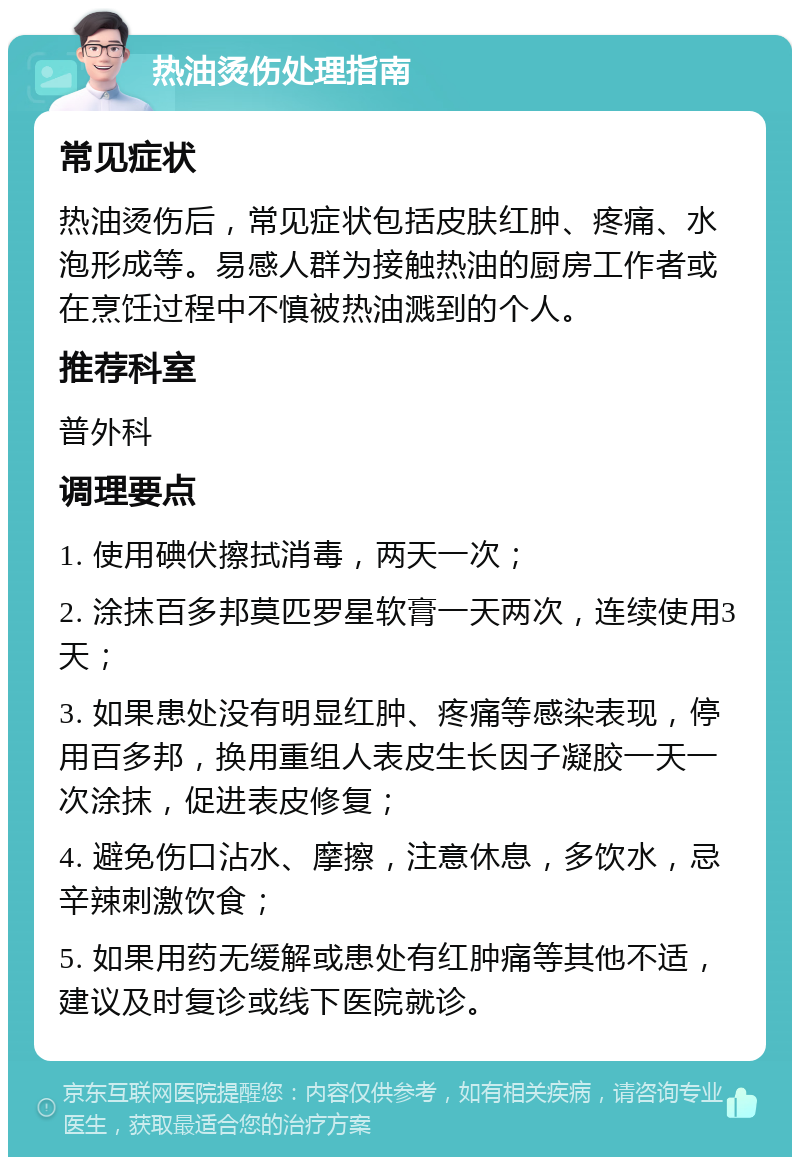 热油烫伤处理指南 常见症状 热油烫伤后，常见症状包括皮肤红肿、疼痛、水泡形成等。易感人群为接触热油的厨房工作者或在烹饪过程中不慎被热油溅到的个人。 推荐科室 普外科 调理要点 1. 使用碘伏擦拭消毒，两天一次； 2. 涂抹百多邦莫匹罗星软膏一天两次，连续使用3天； 3. 如果患处没有明显红肿、疼痛等感染表现，停用百多邦，换用重组人表皮生长因子凝胶一天一次涂抹，促进表皮修复； 4. 避免伤口沾水、摩擦，注意休息，多饮水，忌辛辣刺激饮食； 5. 如果用药无缓解或患处有红肿痛等其他不适，建议及时复诊或线下医院就诊。