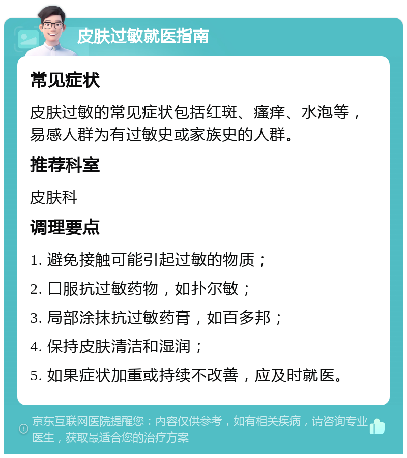 皮肤过敏就医指南 常见症状 皮肤过敏的常见症状包括红斑、瘙痒、水泡等，易感人群为有过敏史或家族史的人群。 推荐科室 皮肤科 调理要点 1. 避免接触可能引起过敏的物质； 2. 口服抗过敏药物，如扑尔敏； 3. 局部涂抹抗过敏药膏，如百多邦； 4. 保持皮肤清洁和湿润； 5. 如果症状加重或持续不改善，应及时就医。