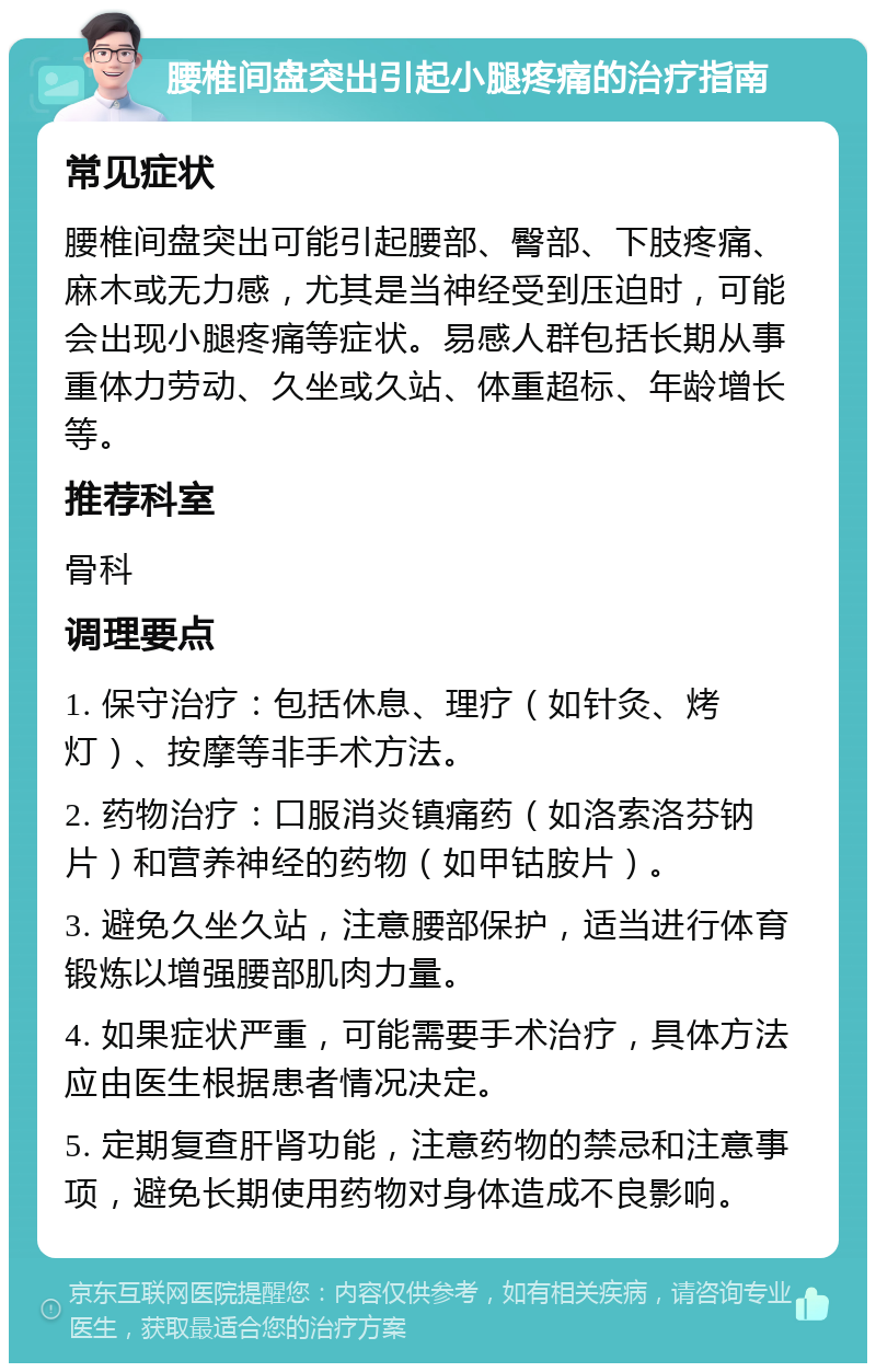 腰椎间盘突出引起小腿疼痛的治疗指南 常见症状 腰椎间盘突出可能引起腰部、臀部、下肢疼痛、麻木或无力感，尤其是当神经受到压迫时，可能会出现小腿疼痛等症状。易感人群包括长期从事重体力劳动、久坐或久站、体重超标、年龄增长等。 推荐科室 骨科 调理要点 1. 保守治疗：包括休息、理疗（如针灸、烤灯）、按摩等非手术方法。 2. 药物治疗：口服消炎镇痛药（如洛索洛芬钠片）和营养神经的药物（如甲钴胺片）。 3. 避免久坐久站，注意腰部保护，适当进行体育锻炼以增强腰部肌肉力量。 4. 如果症状严重，可能需要手术治疗，具体方法应由医生根据患者情况决定。 5. 定期复查肝肾功能，注意药物的禁忌和注意事项，避免长期使用药物对身体造成不良影响。