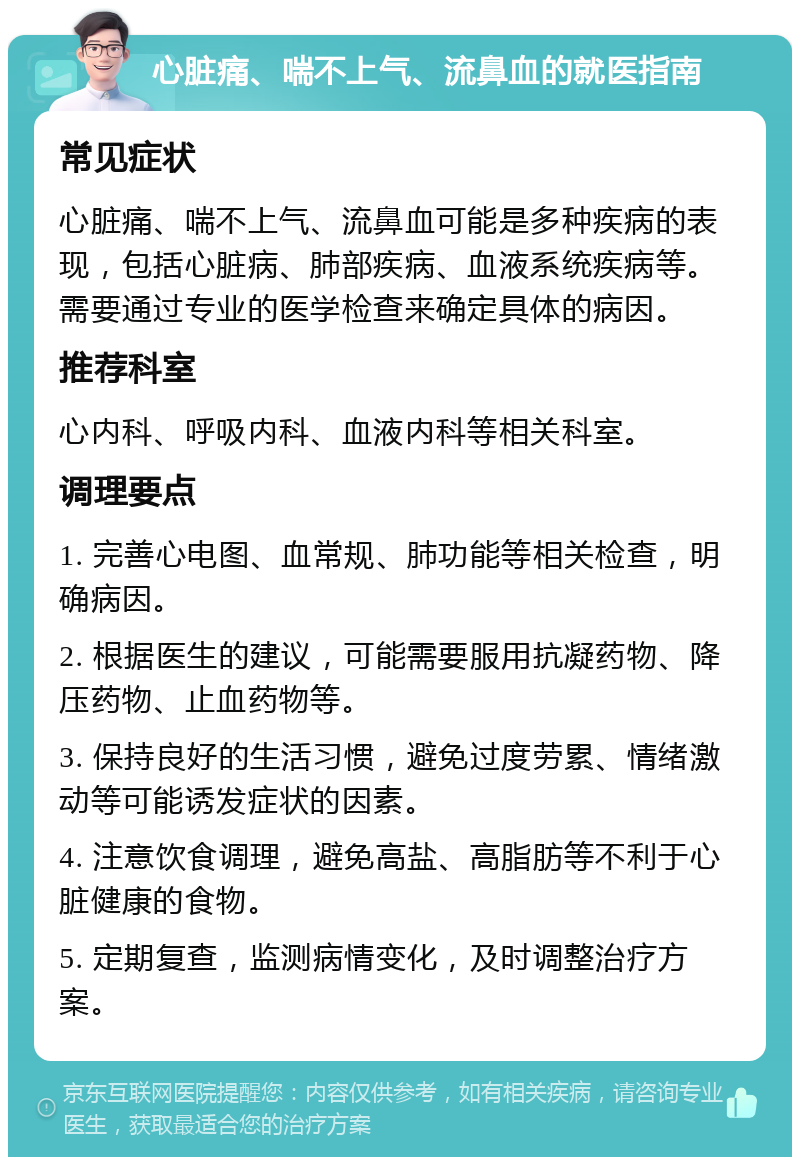 心脏痛、喘不上气、流鼻血的就医指南 常见症状 心脏痛、喘不上气、流鼻血可能是多种疾病的表现，包括心脏病、肺部疾病、血液系统疾病等。需要通过专业的医学检查来确定具体的病因。 推荐科室 心内科、呼吸内科、血液内科等相关科室。 调理要点 1. 完善心电图、血常规、肺功能等相关检查，明确病因。 2. 根据医生的建议，可能需要服用抗凝药物、降压药物、止血药物等。 3. 保持良好的生活习惯，避免过度劳累、情绪激动等可能诱发症状的因素。 4. 注意饮食调理，避免高盐、高脂肪等不利于心脏健康的食物。 5. 定期复查，监测病情变化，及时调整治疗方案。