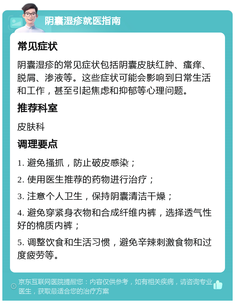 阴囊湿疹就医指南 常见症状 阴囊湿疹的常见症状包括阴囊皮肤红肿、瘙痒、脱屑、渗液等。这些症状可能会影响到日常生活和工作，甚至引起焦虑和抑郁等心理问题。 推荐科室 皮肤科 调理要点 1. 避免搔抓，防止破皮感染； 2. 使用医生推荐的药物进行治疗； 3. 注意个人卫生，保持阴囊清洁干燥； 4. 避免穿紧身衣物和合成纤维内裤，选择透气性好的棉质内裤； 5. 调整饮食和生活习惯，避免辛辣刺激食物和过度疲劳等。