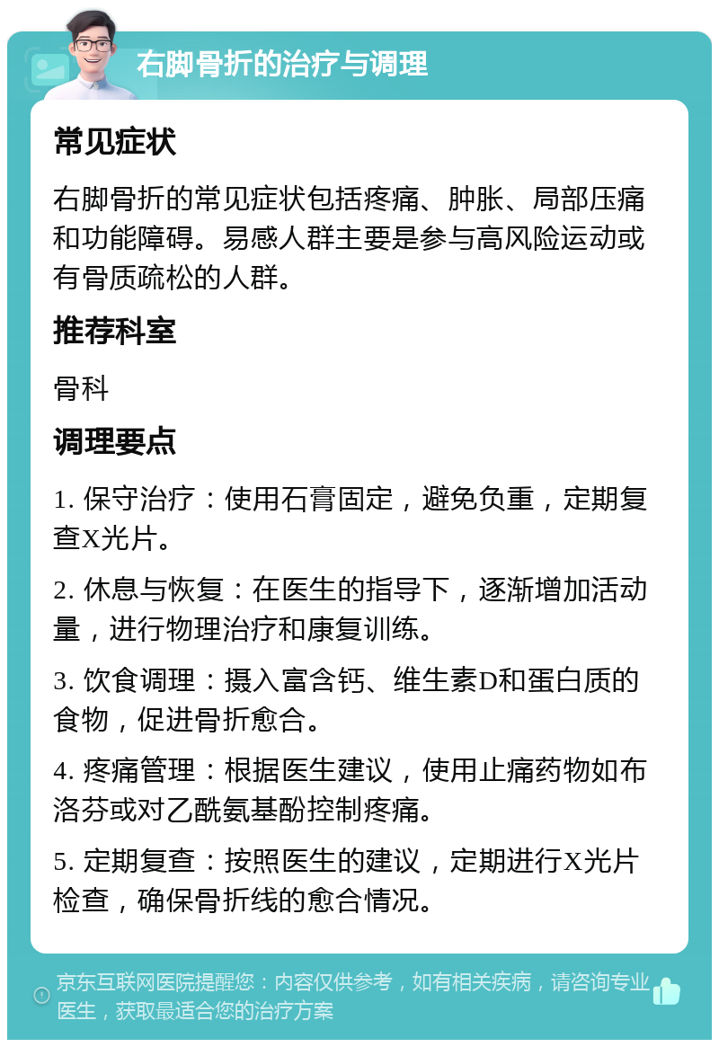 右脚骨折的治疗与调理 常见症状 右脚骨折的常见症状包括疼痛、肿胀、局部压痛和功能障碍。易感人群主要是参与高风险运动或有骨质疏松的人群。 推荐科室 骨科 调理要点 1. 保守治疗：使用石膏固定，避免负重，定期复查X光片。 2. 休息与恢复：在医生的指导下，逐渐增加活动量，进行物理治疗和康复训练。 3. 饮食调理：摄入富含钙、维生素D和蛋白质的食物，促进骨折愈合。 4. 疼痛管理：根据医生建议，使用止痛药物如布洛芬或对乙酰氨基酚控制疼痛。 5. 定期复查：按照医生的建议，定期进行X光片检查，确保骨折线的愈合情况。