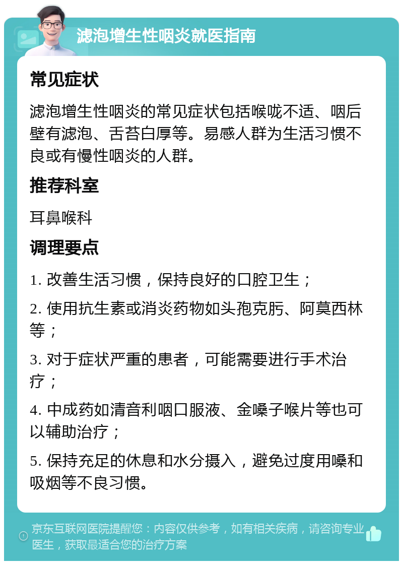 滤泡增生性咽炎就医指南 常见症状 滤泡增生性咽炎的常见症状包括喉咙不适、咽后壁有滤泡、舌苔白厚等。易感人群为生活习惯不良或有慢性咽炎的人群。 推荐科室 耳鼻喉科 调理要点 1. 改善生活习惯，保持良好的口腔卫生； 2. 使用抗生素或消炎药物如头孢克肟、阿莫西林等； 3. 对于症状严重的患者，可能需要进行手术治疗； 4. 中成药如清音利咽口服液、金嗓子喉片等也可以辅助治疗； 5. 保持充足的休息和水分摄入，避免过度用嗓和吸烟等不良习惯。