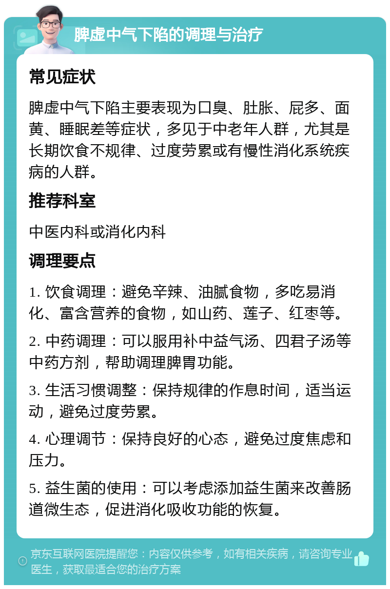 脾虚中气下陷的调理与治疗 常见症状 脾虚中气下陷主要表现为口臭、肚胀、屁多、面黄、睡眠差等症状，多见于中老年人群，尤其是长期饮食不规律、过度劳累或有慢性消化系统疾病的人群。 推荐科室 中医内科或消化内科 调理要点 1. 饮食调理：避免辛辣、油腻食物，多吃易消化、富含营养的食物，如山药、莲子、红枣等。 2. 中药调理：可以服用补中益气汤、四君子汤等中药方剂，帮助调理脾胃功能。 3. 生活习惯调整：保持规律的作息时间，适当运动，避免过度劳累。 4. 心理调节：保持良好的心态，避免过度焦虑和压力。 5. 益生菌的使用：可以考虑添加益生菌来改善肠道微生态，促进消化吸收功能的恢复。