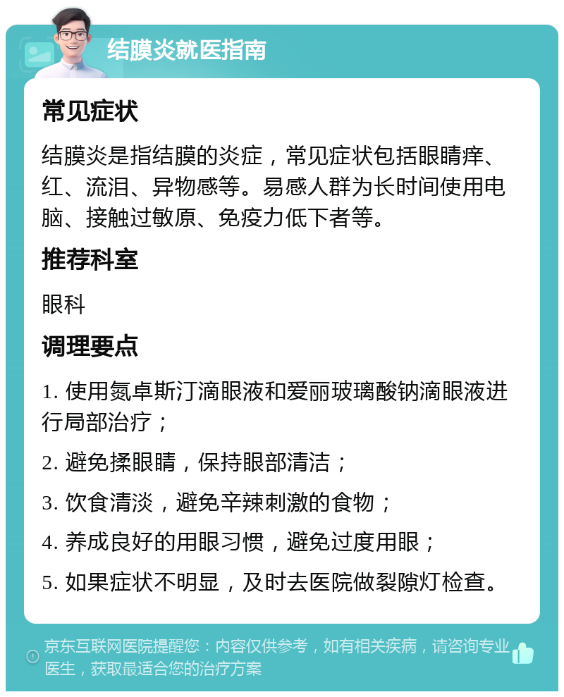 结膜炎就医指南 常见症状 结膜炎是指结膜的炎症，常见症状包括眼睛痒、红、流泪、异物感等。易感人群为长时间使用电脑、接触过敏原、免疫力低下者等。 推荐科室 眼科 调理要点 1. 使用氮卓斯汀滴眼液和爱丽玻璃酸钠滴眼液进行局部治疗； 2. 避免揉眼睛，保持眼部清洁； 3. 饮食清淡，避免辛辣刺激的食物； 4. 养成良好的用眼习惯，避免过度用眼； 5. 如果症状不明显，及时去医院做裂隙灯检查。