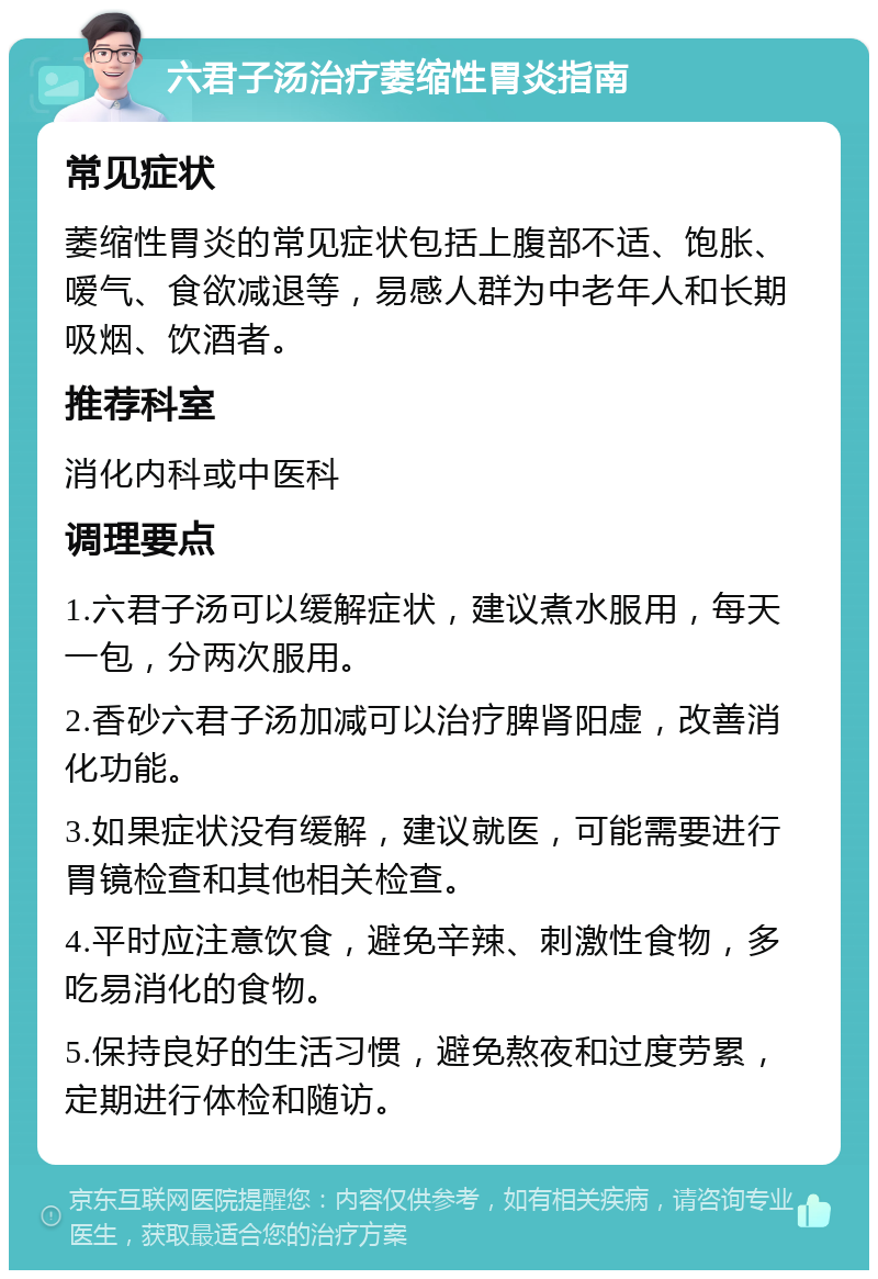 六君子汤治疗萎缩性胃炎指南 常见症状 萎缩性胃炎的常见症状包括上腹部不适、饱胀、嗳气、食欲减退等，易感人群为中老年人和长期吸烟、饮酒者。 推荐科室 消化内科或中医科 调理要点 1.六君子汤可以缓解症状，建议煮水服用，每天一包，分两次服用。 2.香砂六君子汤加减可以治疗脾肾阳虚，改善消化功能。 3.如果症状没有缓解，建议就医，可能需要进行胃镜检查和其他相关检查。 4.平时应注意饮食，避免辛辣、刺激性食物，多吃易消化的食物。 5.保持良好的生活习惯，避免熬夜和过度劳累，定期进行体检和随访。