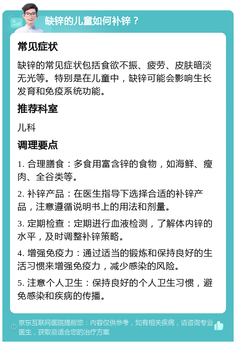 缺锌的儿童如何补锌？ 常见症状 缺锌的常见症状包括食欲不振、疲劳、皮肤暗淡无光等。特别是在儿童中，缺锌可能会影响生长发育和免疫系统功能。 推荐科室 儿科 调理要点 1. 合理膳食：多食用富含锌的食物，如海鲜、瘦肉、全谷类等。 2. 补锌产品：在医生指导下选择合适的补锌产品，注意遵循说明书上的用法和剂量。 3. 定期检查：定期进行血液检测，了解体内锌的水平，及时调整补锌策略。 4. 增强免疫力：通过适当的锻炼和保持良好的生活习惯来增强免疫力，减少感染的风险。 5. 注意个人卫生：保持良好的个人卫生习惯，避免感染和疾病的传播。