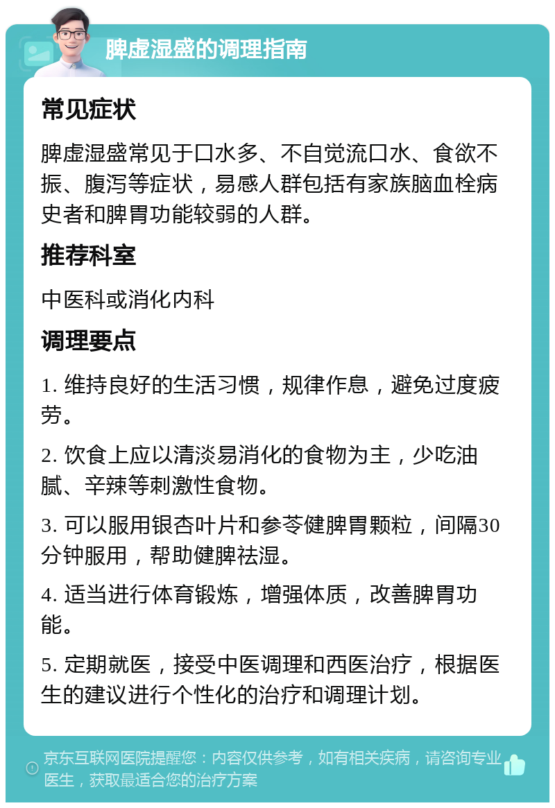 脾虚湿盛的调理指南 常见症状 脾虚湿盛常见于口水多、不自觉流口水、食欲不振、腹泻等症状，易感人群包括有家族脑血栓病史者和脾胃功能较弱的人群。 推荐科室 中医科或消化内科 调理要点 1. 维持良好的生活习惯，规律作息，避免过度疲劳。 2. 饮食上应以清淡易消化的食物为主，少吃油腻、辛辣等刺激性食物。 3. 可以服用银杏叶片和参苓健脾胃颗粒，间隔30分钟服用，帮助健脾祛湿。 4. 适当进行体育锻炼，增强体质，改善脾胃功能。 5. 定期就医，接受中医调理和西医治疗，根据医生的建议进行个性化的治疗和调理计划。