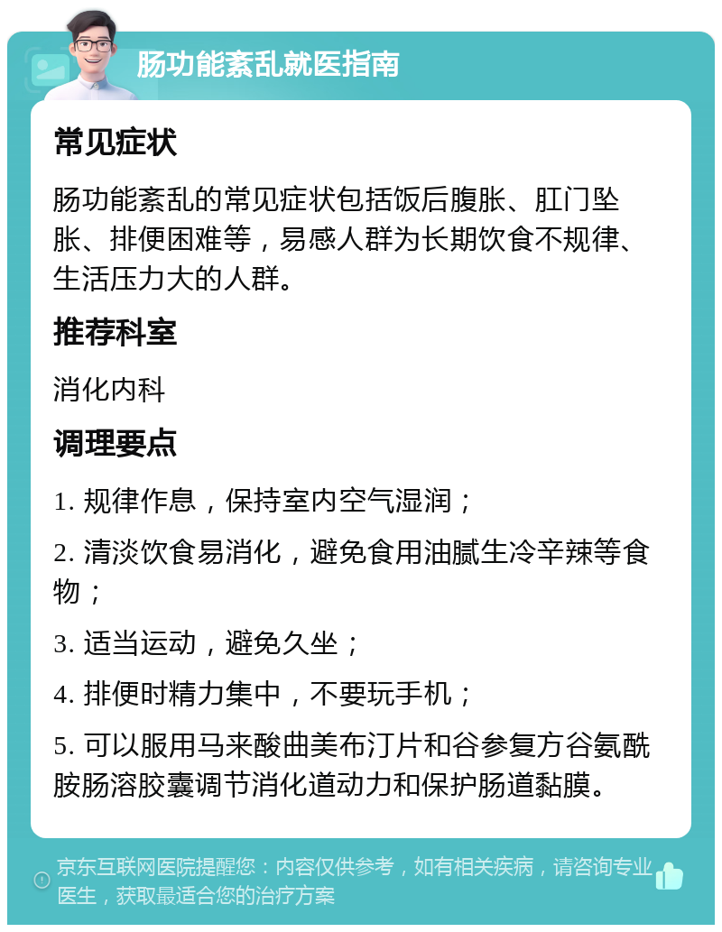 肠功能紊乱就医指南 常见症状 肠功能紊乱的常见症状包括饭后腹胀、肛门坠胀、排便困难等，易感人群为长期饮食不规律、生活压力大的人群。 推荐科室 消化内科 调理要点 1. 规律作息，保持室内空气湿润； 2. 清淡饮食易消化，避免食用油腻生冷辛辣等食物； 3. 适当运动，避免久坐； 4. 排便时精力集中，不要玩手机； 5. 可以服用马来酸曲美布汀片和谷参复方谷氨酰胺肠溶胶囊调节消化道动力和保护肠道黏膜。