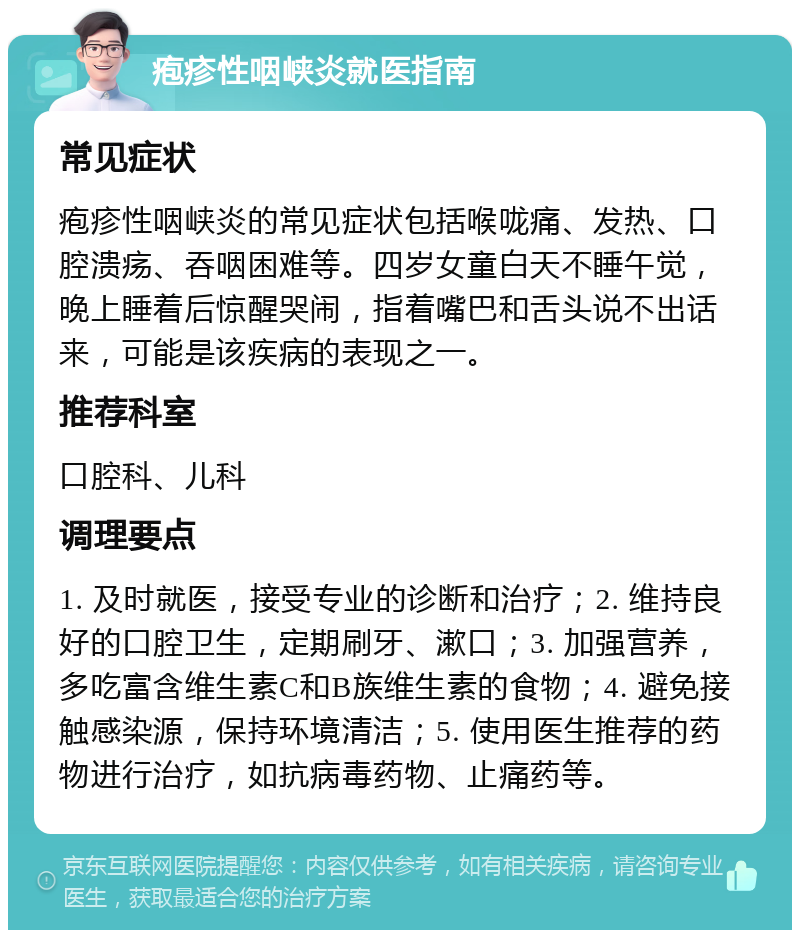 疱疹性咽峡炎就医指南 常见症状 疱疹性咽峡炎的常见症状包括喉咙痛、发热、口腔溃疡、吞咽困难等。四岁女童白天不睡午觉，晚上睡着后惊醒哭闹，指着嘴巴和舌头说不出话来，可能是该疾病的表现之一。 推荐科室 口腔科、儿科 调理要点 1. 及时就医，接受专业的诊断和治疗；2. 维持良好的口腔卫生，定期刷牙、漱口；3. 加强营养，多吃富含维生素C和B族维生素的食物；4. 避免接触感染源，保持环境清洁；5. 使用医生推荐的药物进行治疗，如抗病毒药物、止痛药等。