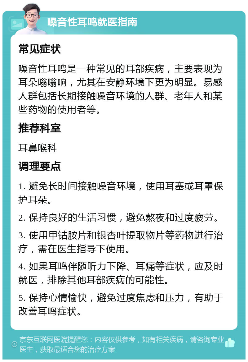 噪音性耳鸣就医指南 常见症状 噪音性耳鸣是一种常见的耳部疾病，主要表现为耳朵嗡嗡响，尤其在安静环境下更为明显。易感人群包括长期接触噪音环境的人群、老年人和某些药物的使用者等。 推荐科室 耳鼻喉科 调理要点 1. 避免长时间接触噪音环境，使用耳塞或耳罩保护耳朵。 2. 保持良好的生活习惯，避免熬夜和过度疲劳。 3. 使用甲钴胺片和银杏叶提取物片等药物进行治疗，需在医生指导下使用。 4. 如果耳鸣伴随听力下降、耳痛等症状，应及时就医，排除其他耳部疾病的可能性。 5. 保持心情愉快，避免过度焦虑和压力，有助于改善耳鸣症状。