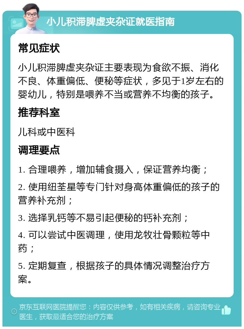 小儿积滞脾虚夹杂证就医指南 常见症状 小儿积滞脾虚夹杂证主要表现为食欲不振、消化不良、体重偏低、便秘等症状，多见于1岁左右的婴幼儿，特别是喂养不当或营养不均衡的孩子。 推荐科室 儿科或中医科 调理要点 1. 合理喂养，增加辅食摄入，保证营养均衡； 2. 使用纽荃星等专门针对身高体重偏低的孩子的营养补充剂； 3. 选择乳钙等不易引起便秘的钙补充剂； 4. 可以尝试中医调理，使用龙牧壮骨颗粒等中药； 5. 定期复查，根据孩子的具体情况调整治疗方案。