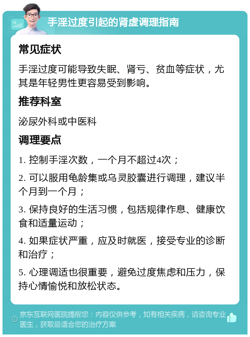 手淫过度引起的肾虚调理指南 常见症状 手淫过度可能导致失眠、肾亏、贫血等症状，尤其是年轻男性更容易受到影响。 推荐科室 泌尿外科或中医科 调理要点 1. 控制手淫次数，一个月不超过4次； 2. 可以服用龟龄集或乌灵胶囊进行调理，建议半个月到一个月； 3. 保持良好的生活习惯，包括规律作息、健康饮食和适量运动； 4. 如果症状严重，应及时就医，接受专业的诊断和治疗； 5. 心理调适也很重要，避免过度焦虑和压力，保持心情愉悦和放松状态。