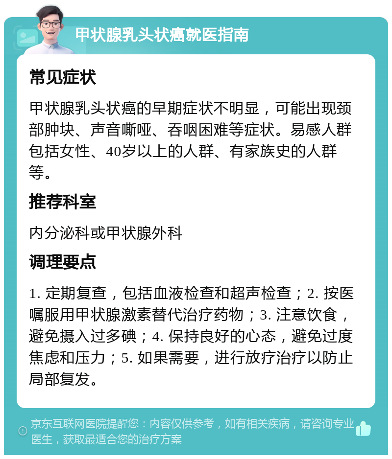 甲状腺乳头状癌就医指南 常见症状 甲状腺乳头状癌的早期症状不明显，可能出现颈部肿块、声音嘶哑、吞咽困难等症状。易感人群包括女性、40岁以上的人群、有家族史的人群等。 推荐科室 内分泌科或甲状腺外科 调理要点 1. 定期复查，包括血液检查和超声检查；2. 按医嘱服用甲状腺激素替代治疗药物；3. 注意饮食，避免摄入过多碘；4. 保持良好的心态，避免过度焦虑和压力；5. 如果需要，进行放疗治疗以防止局部复发。